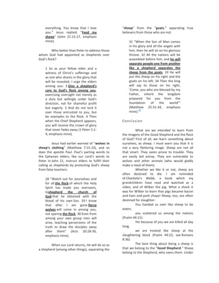 everything. You know that I love                 “sheep” from the “goats,” separating true
    you.” Jesus replied, “Feed my                    believers from those who are not.
    sheep” (John 21:15-17, emphasis
    mine).                                               31 “When the Son of Man comes
                                                         in his glory and all the angels with
         Who better than Peter to address those          him, then he will sit on his glorious
whom God had appointed as shepherds over                 throne. 32 All the nations will be
God’s flock?                                             assembled before him, and he will
                                                         separate people one from another
    1 So as your fellow elder and a                      like a shepherd separates the
    witness of Christ’s sufferings and                   sheep from the goats. 33 He will
    as one who shares in the glory that                  put the sheep on his right and the
    will be revealed, I urge the elders                  goats on his left. 34 Then the king
    among you: 2 Give a shepherd’s                       will say to those on his right,
    care to God’s flock among you,                       ‘Come, you who are blessed by my
    exercising oversight not merely as                   Father, inherit the kingdom
    a duty but willingly under God’s                     prepared for you from the
    direction, not for shameful profit                   foundation     of     the    world’”
    but eagerly. 3 And do not lord it                    (Matthew 25:31-34, emphasis
                                                                38
    over those entrusted to you, but                     mine).
    be examples to the flock. 4 Then
    when the Chief Shepherd appears,                 Conclusion
    you will receive the crown of glory
    that never fades away (1 Peter 5:1-                       What are we intended to learn from
    4, emphasis mine).                               the imagery of the Good Shepherd and the flock
                                                     of God? First of all, we learn something about
         Jesus had earlier warned of “wolves in      ourselves, as sheep. I must warn you that it is
sheep’s clothing” (Matthew 7:15-23), and so          not a very flattering image. Sheep are not all
does the apostle Paul. Paul’s parting words to       that smart. They seem prone to trouble. They
the Ephesian elders, like our Lord’s words to        are easily led astray. They are vulnerable to
Peter in John 21, instruct elders to fulfill their   wolves and other animals (who would gladly
calling as shepherds by protecting God’s sheep       make a meal of them).
from false teachers:                                          Whether we like it or not, sheep are
                                                     often destined to die. I am reminded
    28 “Watch out for yourselves and                 of Charlotte’s Webb, a book which my
    for all the flock of which the Holy              grandchildren have read and watched as a
    Spirit has made you overseers,                   video, and of Wilber the pig. What a shock it
    toshepherd       the   church of                 was for Wilber to learn that pigs became bacon
    God that he obtained with the                    and ham and pork chops! Sheep, too, are often
    blood of his own Son. 29 I know                  destined for slaughter:
    that after I am gone fierce                               You handed us over like sheep to be
    wolves will come in among you,                   eaten;
    not sparing the flock. 30 Even from                       you scattered us among the nations
    among your own group men will                    (Psalm 44:11).
    arise, teaching perversions of the                        Yet because of you we are killed all day
    truth to draw the disciples away                 long;
    after them” (Acts 20:28-30,                               we are treated like sheep at the
    emphasis mine).                                  slaughtering block (Psalm 44:22; see Romans
                                                     8:36).
        When our Lord returns, He will do so as               The best thing about being a sheep is
a shepherd (among other things), separating the      that we belong to the “Good Shepherd.” Sheep
                                                     belong to the Shepherd, who owns them. Under
 