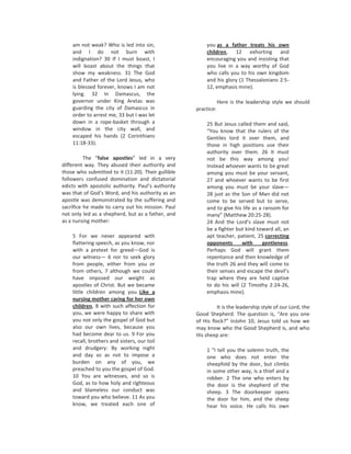 am not weak? Who is led into sin,                    you as a father treats his own
    and I do not burn with                               children, 12 exhorting and
    indignation? 30 If I must boast, I                   encouraging you and insisting that
    will boast about the things that                     you live in a way worthy of God
    show my weakness. 31 The God                         who calls you to his own kingdom
    and Father of the Lord Jesus, who                    and his glory (1 Thessalonians 2:5-
    is blessed forever, knows I am not                   12, emphasis mine).
    lying. 32 In Damascus, the
    governor under King Aretas was                              Here is the leadership style we should
    guarding the city of Damascus in                practice:
    order to arrest me, 33 but I was let
    down in a rope-basket through a                      25 But Jesus called them and said,
    window in the city wall, and                         “You know that the rulers of the
    escaped his hands (2 Corinthians                     Gentiles lord it over them, and
    11:18-33).                                           those in high positions use their
                                                         authority over them. 26 It must
          The “false apostles” led in a very             not be this way among you!
different way. They abused their authority and           Instead whoever wants to be great
those who submitted to it (11:20). Their gullible        among you must be your servant,
followers confused domination and dictatorial            27 and whoever wants to be first
edicts with apostolic authority. Paul’s authority        among you must be your slave—
was that of God’s Word, and his authority as an          28 just as the Son of Man did not
apostle was demonstrated by the suffering and            come to be served but to serve,
sacrifice he made to carry out his mission. Paul         and to give his life as a ransom for
not only led as a shepherd, but as a father, and         many” (Matthew 20:25-28).
as a nursing mother:                                     24 And the Lord’s slave must not
                                                         be a fighter but kind toward all, an
    5 For we never appeared with                         apt teacher, patient, 25 correcting
    flattering speech, as you know, nor                  opponents      with      gentleness.
    with a pretext for greed—God is                      Perhaps God will grant them
    our witness— 6 nor to seek glory                     repentance and then knowledge of
    from people, either from you or                      the truth 26 and they will come to
    from others, 7 although we could                     their senses and escape the devil’s
    have imposed our weight as                           trap where they are held captive
    apostles of Christ. But we became                    to do his will (2 Timothy 2:24-26,
    little children among you. Like a                    emphasis mine).
    nursing mother caring for her own
    children, 8 with such affection for                       It is the leadership style of our Lord, the
    you, we were happy to share with                Good Shepherd. The question is, “Are you one
    you not only the gospel of God but              of His flock?” InJohn 10, Jesus told us how we
    also our own lives, because you                 may know who the Good Shepherd is, and who
    had become dear to us. 9 For you                His sheep are:
    recall, brothers and sisters, our toil
    and drudgery: By working night                       1 “I tell you the solemn truth, the
    and day so as not to impose a                        one who does not enter the
    burden on any of you, we                             sheepfold by the door, but climbs
    preached to you the gospel of God.                   in some other way, is a thief and a
    10 You are witnesses, and so is                      robber. 2 The one who enters by
    God, as to how holy and righteous                    the door is the shepherd of the
    and blameless our conduct was                        sheep. 3 The doorkeeper opens
    toward you who believe. 11 As you                    the door for him, and the sheep
    know, we treated each one of                         hear his voice. He calls his own
 