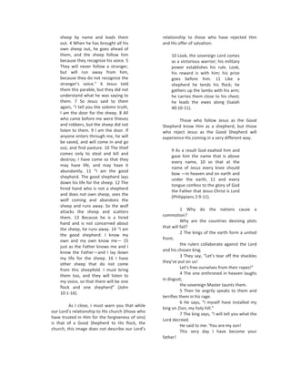 sheep by name and leads them                   relationship to those who have rejected Him
    out. 4 When he has brought all his             and His offer of salvation:
    own sheep out, he goes ahead of
    them, and the sheep follow him                      10 Look, the sovereign Lord comes
    because they recognize his voice. 5                 as a victorious warrior; his military
    They will never follow a stranger,                  power establishes his rule. Look,
    but will run away from him,                         his reward is with him; his prize
    because they do not recognize the                   goes before him. 11 Like a
    stranger’s voice.” 6 Jesus told                     shepherd he tends his flock; he
    them this parable, but they did not                 gathers up the lambs with his arm;
    understand what he was saying to                    he carries them close to his chest;
    them. 7 So Jesus said to them                       he leads the ewes along (Isaiah
    again, “I tell you the solemn truth,                40:10-11).
    I am the door for the sheep. 8 All
    who came before me were thieves                        Those who follow Jesus as the Good
    and robbers, but the sheep did not             Shepherd know Him as a shepherd, but those
    listen to them. 9 I am the door. If            who reject Jesus as the Good Shepherd will
    anyone enters through me, he will              experience His coming in a very different way.
    be saved, and will come in and go
    out, and find pasture. 10 The thief
                                                        9 As a result God exalted him and
    comes only to steal and kill and
                                                        gave him the name that is above
    destroy; I have come so that they
                                                        every name, 10 so that at the
    may have life, and may have it
                                                        name of Jesus every knee should
    abundantly. 11 “I am the good
                                                        bow —in heaven and on earth and
    shepherd. The good shepherd lays
                                                        under the earth, 11 and every
    down his life for the sheep. 12 The
                                                        tongue confess to the glory of God
    hired hand who is not a shepherd
                                                        the Father that Jesus Christ is Lord
    and does not own sheep, sees the
                                                        (Philippians 2:9-11).
    wolf coming and abandons the
    sheep and runs away. So the wolf
                                                              1 Why do the nations cause a
    attacks the sheep and scatters
    them. 13 Because he is a hired                 commotion?
                                                              Why are the countries devising plots
    hand and is not concerned about
                                                   that will fail?
    the sheep, he runs away. 14 “I am
                                                              2 The kings of the earth form a united
    the good shepherd. I know my
                                                   front;
    own and my own know me— 15
                                                              the rulers collaborate against the Lord
    just as the Father knows me and I
                                                   and his chosen king.
    know the Father—and I lay down
                                                              3 They say, “Let’s tear off the shackles
    my life for the sheep. 16 I have
                                                   they’ve put on us!
    other sheep that do not come
                                                              Let’s free ourselves from their ropes!”
    from this sheepfold. I must bring
                                                              4 The one enthroned in heaven laughs
    them too, and they will listen to
    my voice, so that there will be one            in disgust;
                                                              the sovereign Master taunts them.
    flock and one shepherd” (John
                                                              5 Then he angrily speaks to them and
    10:1-16).
                                                   terrifies them in his rage.
                                                              6 He says, “I myself have installed my
         As I close, I must warn you that while
                                                   king on Zion, my holy hill.”
our Lord’s relationship to His church (those who
                                                              7 The king says, “I will tell you what the
have trusted in Him for the forgiveness of sins)
                                                   Lord decreed.
is that of a Good Shepherd to His flock, the
                                                              He said to me: ‘You are my son!
church, this image does not describe our Lord’s
                                                              This very day I have become your
                                                   father!
 