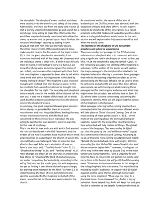the sheepfold. The shepherd’s own comfort and sleep            As mentioned earlier, the record of this kind of
were secondary to the comfort and safety of the sheep.         leadership in the Old Testament was abysmal, with the
Additionally, we know too from the story told in Luke 15       exception of David and a few others. Israel’s leaders
that a worthy shepherd indeed does go and search for a         failed to be shepherds of this description. As a result
lost sheep. He is willing to make this effort unlike the       prophets in the Old Testament looked forward to a time
worthless shepherds already mentioned who allow the            when a truly good shepherd would come. In the next
sheep to wander and be preyed upon. Jesus finalizes the        section we will explore who that person would be and
notion of the sheeps’ security by stating in John              when He would come.
10:28,29 that with Him they are eternally secure.              The identity of the shepherd in Old Testament
The other characteristic of the good shepherd Jesus            prophesy and when he would come
makes crystal clear in his discussion of the topic in John     There are numbers of passages in the OT that make
10, is that the good shepherd is personally, if not            reference to a shepherd who is to come and who is to
intimately involved with all his sheep. His closeness with     play a significant role in the history of Israel. In the case
the individual sheep is clear in vs. 3 when it says he calls   of Is. 44:28 the shepherd is actually named--Cyrus. In
them by name. From Nathan’s story in 2 Sam.12, we              the remaining passages, the identity of the shepherd is
know that sheep were sometimes given the status of             unknown. In this section of the paper we will explore
pet. In fact, so close were the shepherd with their flock      the major passages in the scripture that deal with the
that one shepherd is reported to been able to tell which       shepherd where his identity is unknown. Most passages
lamb went with which nursing mother in the dark by             that refer to the coming shepherd are clear as to this
                           7
merely feeling it’s head! The shepherd is also involved        person being the Messiah. What is not as clear is when
enough with his flock that they know his voice. In this        He will come and what He will do at that time. Where
day multiple flocks would sometimes be brought into            appropriate, we will investigate what meaning these
the sheepfold for the night. The next day each shepherd        passages had for their original audience and what they
in turn would stand in the middle of the fold and call his     might mean for us today. We will also look at Ezek. 34:
own out. It was not a matter of the exact call or words        23, where there is some controversy concerning the
used, but the sheep responded primarily to the distinct        shepherd’s identity. Here we will argue that the person
tone of the shepherd’s voice.                                  of the shepherd is the Messiah.
In summary, the good shepherd showed great concern             Most passages referring to the coming shepherd are
for his sheep. He provided for them in terms of                connected with the ultimate restoration of Israel which
nourishment and rest. He guided them, leading the way.         will take place at Christ’s Second Coming. One of the
He was intimately involved with the flock and                  most striking of these predictions is Is. 40:11. In the
concerned for the safety of each individual. He was            midst of the warning about the coming hardship of
willing to sacrifice his own comfort, even his own life,       captivity, Isaiah lifts the eyes of his countrymen to a
for the sake of his sheep.                                     time when God will fully restore all things. The global
This is the kind of love and care with which God wanted        scope of the language, “Let every valley be lifted
His rulers to lead Israel in the Old Testament, and the        up…that the glory of the Lord will be revealed” argues
writers of the New Testament have much of this in mind         for a time frame of the Second Coming. According to
when it comes to leadership in the church. It was in this      vs.10, at this time He is coming in judgment and might;
context that Jesus challenged Peter to prove his love          “Behold, the Lord God will come with might, With His
after his betrayal. After each admission of love on            arm ruling for Him. Behold His reward is with Him, And
Peter’s part Jesus said, “Tend My lambs” John 21:15,           His recompense before Him.” However, Isaiah goes out
“Shepherd my sheep” vs.16, and “Tend my sheep” vs.17.          of his way in the next verse to picture God in the most
Peter charges the elders at the churches in present day        tender and nurturing terms. “Like a shepherd he will
Asia Minor to “shepherd the flock of God among you,            tend His flock, In His arm He will gather the lambs, And
not under compulsion, but voluntarily, according to the        carry them in His bosom; He will gently lead the nursing
will of God; and not for sordid gain, but with eagerness;      ewes.” Provision and care are inherent in this image of
nor yet as lording it over those allotted to your charge,      the ruling shepherd who is to come. This would not be
but proving to be examples to the flock.” (1Peter 5:2-3)       missed by Isaiah’s audience. In chapter 49:8-10 Isaiah
Understanding the level of love, commitment and                expands on this same theme, although not actually
sacrifice expended by the shepherd on behalf of the            using the term shepherd. “Thus says the Lord, ‘In a
sheep raises the bar for those who seek to lead in the         favorable time I have answered You, And in a day of
church.                                                        salvation I have helped You; And I will keep You and give
                                                               You for a covenant of the people, To restore the land, to
 
