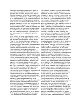make them inherit the desolate heritages; Saying to           (Micah goes on to speak of the global peace Israel will
those who are bound, Go Forth, To those who are in            experience at that time as well.) Again, these words
darkness, Show Yourselves, Along the roads they will          were words of comfort to Micah’s audience, especially
feed, And their pasture will be on all bare heights. They     in view of the failure of the nation’s leaders of that day
will not hunger or thirst, Neither will the scorching heat    to properly care for their flock. The triumphal language
or sun strike them down; For He who has compassion on         that follows (vs.5-9) provided great comfort for Micah’s
them will lead them, And will guide them to springs of        hearers as well. The church today, though not in the
water.” Isaiah’s sees a time when the Lord of Hosts will      same situation can look forward to living in a state
appear as judge, which is a time to be feared especially      where our shepherd will at last “be great to the ends of
for the enemies of His people. Yet because the                the earth” and that “He will be our peace.”
nurturing care of His flock, a time to be anticipated with    When it comes to Zechariah’s mention of the shepherd
excitement as well. No doubt these words were words           to come, the line between fulfillment at Christ’s first
of comfort to Isaiah’s audience as they headed into a         and Second Coming becomes even more blurred.
dark time. These words should be a comfort for us as          Zechariah’s prophecies are largely concerned with
well as we too wait for the Judge and Shepherd to             events at the end of history and the Second Coming of
return.                                                       Christ. His imagery is often apocalyptic in nature and
In Jer. 31:10-17 we find an emphasis not on a future          difficult to interpret. However, the gospel writers saw
Messiah coming as shepherd, but on God’s omniscience          some of the events foreshadowed there as having to do
over the events in Israel’s history. Jeremiah declares,       with Christ’s first coming. For example, in the very
“Hear the word of the Lord, O nations. And declare in         complicated passage of Zech. 11:11-12, the speaker (the
the coastlands afar off , And say, ‘He who scattered          true shepherd?) asks for his wages. He receives 30
Israel will gather him, And keep him as a shepherd keeps      pieces of silver, which God then tells him to throw to
his flock.’” vs.10 God oversaw and allowed the                the potter (a gesture of disdain and disregard.) Some
scattering of His people for their disobedience, and in       see this prophecy fulfilled in Matt. 26:14-16, when
His omniscience He will bring them back. Again,               Judas betrayed Christ. Matthew carefully points out the
scripture connects the scattering of God’s flock as a         exact price of his betrayal. Likewise in Zech. 13:7-9
hurtful and damaging thing. His promise to bring them         there is mention of the sheep being scattered when the
back together, restoring them to the land, which He did       shepherd is struck down. Matthew 26:31 saw the
in part in after the Babylonian captivity, conveyed great     fulfillment of this in the disciples’ forsaking Christ the
comfort to His people then in exile. They did not get         night He was arrested. Out of context this interpretation
where they were by accident, and the same God who             may seem a very clear fit. However in context it is not so
scattered His people would see that they came back            clear. Just prior to the scattering of the sheep, it refers
together. This truth, that God oversees and directs           to the awakening of a "sword against God’s Shepherd,
history (in a broad sense) should be a comfort to us as       and against the man, My Associate". (!!) (Some believe
well. This is a passage that is typical of many prophecies    this last person referenced to be the Anti-Christ!) The
in the Old Testament. It was fulfilled in part with the       verse ends with a remnant declaring, “The Lord is my
return of Judah to the land after the Babylonian              God”. Is this the remnant gathered together at Christ’s
captivity. It was further fulfilled when modern day Israel    Second Coming? These passages seem particularly
was restored to the land in 1948, and it will be              unclear in terms of the time of the Shepherd’s coming
completely fulfilled (to the top of the cup) when Christ      or what He will do, and yet the gospel writers view
comes back to establish His kingdom once and for all.         them as at least fulfilled in part in Jesus’s lifetime.
In Micah 5:2-5a we find another reference to the future       Perhaps the most interesting of the OT prophecies
shepherd of Israel. Here we see elements of the               concerning the shepherd of the future is in Ezek. 34.
prophesy fulfilled at the first coming of Christ, but other   After Ezekiel extensively rebukes the shepherds of Israel
aspects that will be completed at His second coming.          for their abysmal failure to lead the people as God
Bethlehem is mentioned as the place where a ruler of          would have them, (vs.1-10), God interjects an
Israel will go forth. Matthew 2:5-6 saw this fulfilled in     unmistakable ray of hope. He says, (vs.11) “I myself will
Christ’s first coming. In vs.4 it states “And He will arise   search for my sheep and seek them out.” He then goes
and shepherd His flock, In the strength of the Lord, In       on in beautiful imagery to paint the picture of the Good
the majesty of the name of the Lord His God. And              Shepherd searching for and restoring the lost and
they will remain, Because at that time He will be great.”     scattered sheep. He will return them to the land and
The language here suggests the global knowledge of            feed them on the mountains of Israel. (vs.13-14) He will
Christ which will take place at His Second Coming.            bind up the broken and strengthen the sick, but at the
 