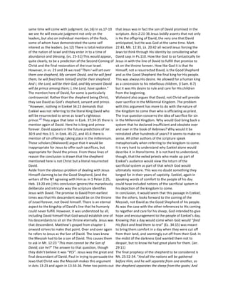 same time will come with judgment. (vs.16) In vs.17-19        that Jesus was in fact the son of David promised in the
we see He will execute judgment not only on the               scripture. Acts 2:21-36 Jesus boldly asserts that not only
leaders, but also on individual members of the flock,         is He the offspring of David, the very one that David
some of whom have demonstrated the same self                  anticipated, but He was God at the same time. Matt.
interest as the leaders. (vs.12) There is total restoration   22:43, Mk. 12:35, Lk. 20:42 all record Jesus forcing the
of the nation of Israel and they enter in to a time of        Jews to think through His identity by considering what
abundance and blessing. (vs. 25-31) This would appear,        David says in Ps.110. How like God to so fantastically tie
quite clearly, to be a prediction of the Second Coming of     Jesus in with the line of David to fulfill that promise to
Christ and the final restoration of the true Israel.          sit on the throne forever. How like God it is that He
However, in vs. 23 and 24 we read ‘Then I will set over       Himself, not a resurrected David, is the Good Shepherd
them one shepherd, My servant David, and he will feed         and as the Good Shepherd the final king for His people.
them; he will feed them himself and be their shepherd.        This was always His desire. He allowed for a human king
And I, the Lord, will be their God, and My servant David      as a concession to his rebellious children, (I Sam. 8:7)
will be prince among them; I, the Lord, have spoken.”         but it was His desire to rule and care for His children
The mention here of David, for some is particularly           from the beginning.
controversial. Rather than the shepherd being Christ,         Walvoord also argues that David, not Christ will preside
they see David as God’s shepherd, servant and prince.         over sacrifice in the Millennial Kingdom. The problem
“However, nothing in Ezekiel 34:23 demands that               with this argument has more to do with the nature of
Ezekiel was not referring to the literal King David who       the Kingdom to come than who is officiating as priest.
will be resurrected to serve as Israel’s righteous            The true question concerns the idea of sacrifice for sin
         8
prince.” They argue that later in Ezek. 37:34-35 there is     in the Millennial Kingdom. Why would God bring back a
mention again of David. Here he is king and prince            system that he declared insufficient and obsolete over
forever. David appears in the future predictions of Jer.      and over in the book of Hebrews? Why would it be
30:9 and Hos.3:5. In Ezek. 45:22, and 45:4 there is           reinstated after hundreds of years? It seems to make no
mention of sin offerings taking place in the millennium.      sense. All other authors of the scripture speak
These scholars (Walvoord) argue that it would be              metaphorically when referring to the kingdom to come.
inappropriate for Jesus to offer such sacrifices, but         It is very hard to understand why Ezekiel alone would
appropriate for David the prince. From these lines of         describe it in literal terms. It is not hard to understand,
reason the conclusion is drawn that the shepherd              though, that the exiled priests who made up part of
mentioned here is not Christ but a literal resurrected        Ezekiel’s audience would view the return of the
David.                                                        sacrificial system as part of that which God would
Aside from the obvious problem of dealing with Jesus          ultimately restore. This was no doubt something they
Himself claiming to be the Good Shepherd, (and the            longed for in their years of captivity. Ezekiel, again in
writers of the NT agreeing with Him as in 1 Peter 2:25,       speaking words of comfort to the people of his day
Heb. 13:20 etc.) this conclusion ignores the marvelously      could have included notions of the sacrificial system in
deliberate and intricate way the scripture identifies         his depiction of the kingdom to come.
Jesus with David. The promise to David from earliest          In conclusion, it would seem that this passage in Ezekiel,
times was that His descendent would be on the throne          like the others, looks forward to the coming of the
of Israel forever, not David himself. There is an eternal     Messiah, not David as the Good Shepherd of his people.
aspect to the kingship of David’s line that he humanly        As was the case with the other references to His coming
could never fulfill. However, it was understood by all,       to regather and care for his sheep, God intended to give
including David himself that God would establish one of       hope and encouragement to the people of Ezekiel’s day.
his descendants to sit on the throne eternally. Jesus was     Knowing that a day would come when God would “feed
that descendent. Matthew’s gospel from chapter 1              His flock and lead them to rest” (Ez. 34:15) was meant
onward strives to make that point. Over and over again        to bring them comfort in a day when they were cut off
he refers to Jesus as the Son of David. The Jews knew         from their land, and seemingly cut off from their God. In
the Messiah had to be a son of David. This causes them        the midst of the darkness God wanted them not to
to ask in Mt. 12:23 “This man cannot be the Son of            despair, but to know He had great plans for them. (Jer.
David, can he?” The answer to that question, though           29:11)
they didn’t believe it was “YES”. Jesus was the great and     The final prophecy of the shepherd to be considered is
final descendant of David. Paul in trying to persuade the     Mt. 25:32-34. “And all the nations will be gathered
Jews that Christ was the Messiah makes this argument          before Him; and he will separate from one another, as
in Acts 13:23 and again in 13:34-36. Peter too points out     the shepherd separates the sheep from the goats; And
 