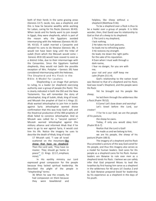 both of their herds in the same grazing areas             helpless, like sheep without a
(Genesis 13:7). Jacob, too, was a shepherd, and           shepherd (Matthew 9:36).
this is how he became wealthy while working                    To be a shepherd over a flock is thus to
for Laban, caring for his flocks (Genesis 30:43).    be a leader over a group of people. It is little
When Jacob and his family went to join Joseph        wonder, then, that David saw his relationship to
in Egypt, they were shepherds, which is part of      God as that of a sheep to its shepherd:
the reason why the Egyptians avoided                      1 The Lord is my shepherd,
intermarrying with the Hebrews (Genesis 46:33-            I lack nothing.
34; 43:32). If Judah married a Canaanite and              2 He takes me to lush pastures,
allowed his sons to do likewise (Genesis 38), it          he leads me to refreshing water.
would not have been long until the tribe of               3 He restores my strength.
Judah (from which the Messiah would come –                He leads me down the right paths
 Genesis 49:8-10) would have ceased to exist as           for the sake of his reputation.
a distinct tribe, due to their intermarriage with         4 Even when I must walk through a
the Canaanites. Since the Egyptians loathed               dark ravine,
shepherds, they would not (with the possible              I fear no danger, for you are with
exception of Mrs. Potiphar – Genesis 39) have             me;
considered intermarrying with the Hebrews.                your rod and your staff keep me
The Shepherd and His Flock in the                         calm (Psalm 23:1-4).
Bible: A Model for Leaders                                     God’s relationship to the nation Israel
          Shepherding is an image that pertains      was likened to that of a shepherd and his flock;
to ruling, to a leader (or shepherd) exercising      God was Israel’s Shepherd, and the people were
authority over a group of people (his flock). This   His flock:
is clearly indicated in both the Old and the New               Yet he brought out his people like
Testaments. You will remember the story of           sheep;
Jehoshaphat, king of Judah, Ahab, king of Israel,              he led them through the wilderness like
and Micaiah the prophet of God in 1 Kings 22.        a flock (Psalm 78:52).
Ahab wanted Jehoshaphat to join him in battle                  6 Come! Let’s bow down and worship!
against Syria. Jehoshaphat wanted divine                       Let’s kneel before the Lord, our
confirmation that this was truly God’s will, and     creator!
the theatrical production of the 400 prophets of               7 For he is our God; we are the people
Ahab failed to convince Jehoshaphat. And so          of his pasture,
Micaiah was called for a “second opinion.”                     the sheep he owns.
Micaiah warned Jehoshaphat against this                        Today, if only you would obey him!
military alliance and informed Ahab that if he       (Psalm 95:6-7)
were to go to war against Syria, it would cost                 Realize that the Lord is God!
him his life. Notice the imagery he uses to                    He made us and we belong to him;
describe the death of Ahab, king of Israel:                    we are his people, the sheep of his
      17 Micaiah said, “I saw all Israel             pasture (Psalm 100:3).
      scattered on the mountains like                          The imagery of a shepherd and his flock
      sheep that have no shepherd.                   thus provided a picture of the way God cared for
      Then the Lord said, ‘They have no              His people, and thus this imagery also serves as
      master. They should go home in                 a model for human leaders. God cares for His
      peace’” (1 Kings 22:17, emphasis               people as a shepherd cares for his flock. Human
             28
      mine).                                         leaders are likewise to rule over men as a
          In His earthly ministry our Lord           shepherd tends his flock. I believe we can safely
expressed great compassion for the people            infer that God prepared Moses to lead the
because they lacked spiritual leadership. He         Israelites by first having him serve as a shepherd
described the plight of the people in                in the wilderness for 40 years (cf. Exodus 2 and
“shepherding” terms:                                 3). God likewise prepared David for leadership
      36 When he saw the crowds, he                  by his experience as a shepherd in the days of
      had compassion on them because                 his youth.
      they were bewildered and
 