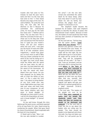 traveler who had come to him.                       the army? I am the one who
     Instead, he took the poor man’s                     sinned and committed this awful
     lamb and fed it to the man who                      deed! As for these sheep, what
     had come to him.” 5 Then David                      have they done? O Lord my God,
     became very angry at this man. He                   attack me and my family, but
     said to Nathan, “As surely the Lord                 remove the plague from your
     lives, the man who did this                         people!” (1 Chronicles 21:17)
     deserves to die! 6 Because he                            The shepherd model became the
     committed        this   cold-hearted           standard for all leaders. God used shepherd
     crime, he must pay for the lamb                imagery to describe the abuses of power that
     four times over.” 7 Nathan said to             characterized Israel’s leaders. Because of their
     David, “You are that man! This is              sins, the leaders of Israel would lose their flocks
     what the Lord God of Israel says: ‘I           and lose their positions of leadership over the
     chose you to be king over Israel               people of God:
     and I rescued you from the hand of                  18 The Lord told me, “Tell the king
     Saul. 8 I gave you your master’s                    and the queen mother, ‘Come
     house, and put your master’s                        down from your thrones. That is
     wives into your arms. I also gave                   because your glorious crowns will
     you the house of Israel and Judah.                  be removed from your heads. 19
     And if all that somehow seems                       The gates of the towns in southern
     insignificant, I would have given                   Judah will be shut tight. No one
     you so much more as well! 9 Why                     will be able to go in or out of them.
     have you shown contempt for the                     All Judah will be carried off into
     word of the Lord by doing evil in                   exile. They will be completely
     my sight? You have struck down                      carried off into exile.’” 20 Then I
     Uriah the Hittite with the sword                    said, “Look up, Jerusalem, and see
     and you have taken his wife as                      the enemy that is coming from the
     your own. You have killed him with                  north. Where is the flock of
     the sword of the Ammonites. 10                      people that were entrusted to
     So now the sword will never                         your care? Where are the ‘sheep’
     depart from your house. For you                     that you take such pride in? 21
     have despised me by taking the                      What will you say when the Lord
     wife of Uriah the Hittite as your                   appoints as rulers over you those
     own.’ 11 This is what the Lord                      allies that you, yourself, had
     says: ‘I am about to bring disaster                 actually prepared as such? Then
     on you from inside your own                         anguish and agony will grip you
     house. Right before your eyes I will                like that of a woman giving birth to
     take your wives and hand them                       a baby” (Jeremiah 13:18-21,
     over to your companion. He will                     emphasis mine).
     have sexual relations with your                     1 The Lord says, “The leaders of
     wives in broad daylight. 12                         my people are sure to be
     Although you have acted in secret,                  judged. They were supposed to
     I will do this thing before all Israel,             watch over my people like
     and in broad daylight’” (2 Samuel                   shepherds watch over their
     12:1-12).                                           sheep. But they are causing my
          As you well know, through this story           people to be destroyed and
Nathan got the point across, and David repented          scattered. 2 So the Lord God of
of his sin (see Psalm 51). Later, David sinned by        Israel has this to say about the
numbering the people. When God gave David                leaders who are ruling over his
his choice of punishment, David responded with           people: “You have caused my
the heart of a true shepherd:                            people to be dispersed and driven
     17 David said to God, “Was I not                    into exile. You have not taken care
     the one who decided to number                       of them. So I will punish you for
 