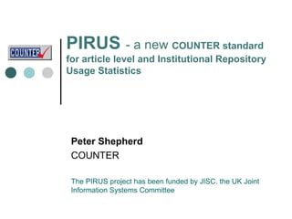 PIRUS - a new COUNTER standard
for article level and Institutional Repository
Usage Statistics




 Peter Shepherd
 COUNTER

 The PIRUS project has been funded by JISC. the UK Joint
 Information Systems Committee
 