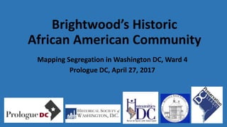 Brightwood’s Historic
African American Community
Mapping Segregation in Washington DC, Ward 4
Prologue DC, April 27, 2017
 