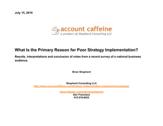 July 15, 2010




What Is the Primary Reason for Poor Strategy Implementation?
Results, interpretations and conclusion of votes from a recent survey of a national business
audience.


                                               Brian Shepherd



                                          Shepherd Consulting LLC
                http://www.accountcaffeine.com/strategy-implementation-implementing-strategy/

                                    www.linkedin.com/in/briansshepherd
                                              San Francisco
                                               415-516-8433
 
