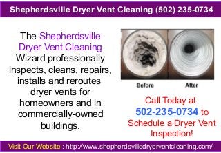 The Shepherdsville
Dryer Vent Cleaning
Wizard professionally
inspects, cleans, repairs,
installs and reroutes
dryer vents for
homeowners and in
commercially-owned
buildings.
Call Today at
502-235-0734 to
Schedule a Dryer Vent
Inspection!
Visit Our Website : http://www.shepherdsvilledryerventcleaning.com/
Shepherdsville Dryer Vent Cleaning (502) 235-0734
 