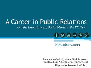 A Career in Public Relations
And the Importance of Social Media in the PR Field

November 5, 2013

Presentation by Leigh-Anne Mauk Lawrence
Social Media & Public Information Specialist
Hagerstown Community College

 