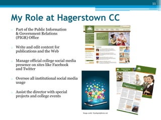 11

My Role at Hagerstown CC
o

Part of the Public Information
& Government Relations
(PIGR) Office

o

Write and edit content for
publications and the Web

o

Manage official college social media
presence on sites like Facebook
and Twitter

o

Oversee all institutional social media
usage

o

Assist the director with special
projects and college events

Image credit: freedigitalphotos.net

 