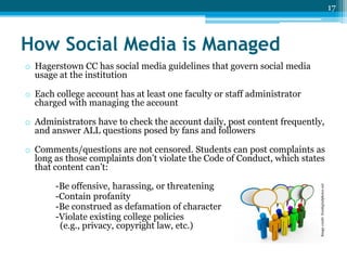 17

How Social Media is Managed
o Hagerstown CC has social media guidelines that govern social media
usage at the institution
o Each college account has at least one faculty or staff administrator
charged with managing the account
o Administrators have to check the account daily, post content frequently,
and answer ALL questions posed by fans and followers

-Be offensive, harassing, or threatening
-Contain profanity
-Be construed as defamation of character
-Violate existing college policies
(e.g., privacy, copyright law, etc.)

Image credit: freedigitalphotos.net

o Comments/questions are not censored. Students can post complaints as
long as those complaints don’t violate the Code of Conduct, which states
that content can’t:

 