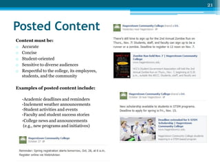 21

Posted Content
Content must be:
o Accurate
o Concise
o Student-oriented
o Sensitive to diverse audiences
o Respectful to the college, its employees,
students, and the community
Examples of posted content include:
-Academic deadlines and reminders
-Inclement weather announcements
-Student activities and events
-Faculty and student success stories
-College news and announcements
(e.g., new programs and initiatives)

 