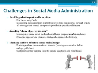 23

Challenges in Social Media Administration
o Deciding what to post and how often
-The “once a day” rule
-Integrating messages from multiple sources (one main portal through which
all messages are shared or separate portals for specific audiences)
o Avoiding “shiny object syndrome”
-Making sure every social media channel has a purpose and an audience
-Choosing appropriate channels that can be managed effectively

Image credit: freedigitalphotos.net

o Training staff on effective social media usage
-Training on how to use various channels (making sure admins follow
college guidelines)
-Customer service training (how to handle questions and complaints)

 