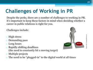 26

Challenges of Working in PR
Despite the perks, there are a number of challenges to working in PR.
It’s important to keep these factors in mind when deciding whether a
career in public relations is right for you.

High stress
Demanding pace
Long hours
Rapidly shifting deadlines
(the need to constantly hit a moving target)
o Multiple projects
o The need to be “plugged-in” to the digital world at all times
o
o
o
o

Image credit: freedigitalphotos.net

Challenges include:

 