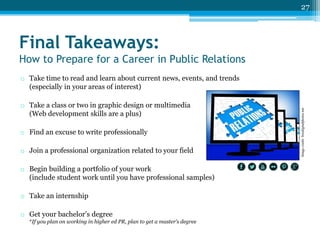 27

Final Takeaways:
How to Prepare for a Career in Public Relations

o Take a class or two in graphic design or multimedia
(Web development skills are a plus)

o Find an excuse to write professionally
o Join a professional organization related to your field
o Begin building a portfolio of your work
(include student work until you have professional samples)
o Take an internship
o Get your bachelor’s degree
*If you plan on working in higher ed PR, plan to get a master’s degree

Image credit: freedigitalphotos.net

o Take time to read and learn about current news, events, and trends
(especially in your areas of interest)

 