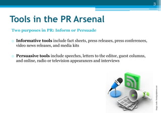 3

Tools in the PR Arsenal
Two purposes in PR: Inform or Persuade

o Informative tools include fact sheets, press releases, press conferences,
video news releases, and media kits

Image credit: freedigitalphotos.net

o Persuasive tools include speeches, letters to the editor, guest columns,
and online, radio or television appearances and interviews

 