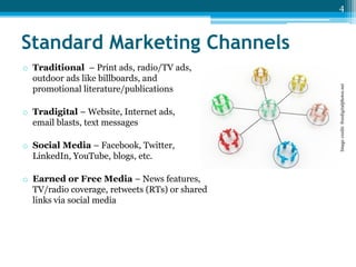 4

o Traditional – Print ads, radio/TV ads,
outdoor ads like billboards, and
promotional literature/publications
o Tradigital – Website, Internet ads,
email blasts, text messages
o Social Media – Facebook, Twitter,
LinkedIn, YouTube, blogs, etc.
o Earned or Free Media – News features,
TV/radio coverage, retweets (RTs) or shared
links via social media

Image credit: freedigitalphotos.net

Standard Marketing Channels

 