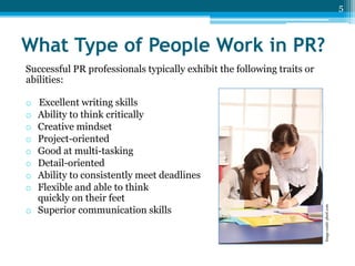 5

What Type of People Work in PR?
Successful PR professionals typically exhibit the following traits or
abilities:
Excellent writing skills
Ability to think critically
Creative mindset
Project-oriented
Good at multi-tasking
Detail-oriented
Ability to consistently meet deadlines
Flexible and able to think
quickly on their feet
o Superior communication skills

Image credit: photl.com

o
o
o
o
o
o
o
o

 