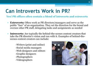 6

Can Introverts Work in PR?
Yes! PR offices often contain a blend of introverts and extroverts

• Extroverts: Often work as PR directors/managers and serve as the
public “face” of an organization. They set the direction for the brand and
oversee other PR staff, delegating tasks and assignments as needed

-Writers (print and online)
-Social media managers
-Web designers and editors
-Graphic designers
-Photographers
-Videographers

Image credit: photl.com

• Introverts: Are typically the behind-the-scenes content creators that
take the PR director’s vision and run with it. Examples of behind-thescenes content creators can include:

 