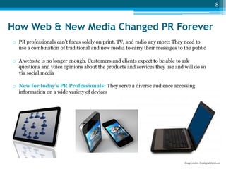 8

How Web & New Media Changed PR Forever
o PR professionals can’t focus solely on print, TV, and radio any more: They need to
use a combination of traditional and new media to carry their messages to the public
o A website is no longer enough. Customers and clients expect to be able to ask
questions and voice opinions about the products and services they use and will do so
via social media
o New for today’s PR Professionals: They serve a diverse audience accessing
information on a wide variety of devices

Image credits: freedigitalphotos.net

 