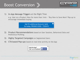 Boost Conversion
1) In-App Message Triggers at the Right Time
e.g. User on a Product View for more than 1min - ‘Buy Now to Save More’ Pop-up to
encourage immediate buying
2) Product Recommendations based on User Sessions, Behavioral Data and
Preference Profiling
3) Highly Targeted Campaigns on Segmented Users
4) CTA based Pop-ups based on real-time activity on the App
Liked the App?
‘Like’ us on Facebook
 