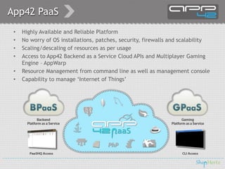 App42 PaaS
• Highly Available and Reliable Platform
• No worry of OS installations, patches, security, firewalls and scalability
• Scaling/descaling of resources as per usage
• Access to App42 Backend as a Service Cloud APIs and Multiplayer Gaming
Engine – AppWarp
• Resource Management from command line as well as management console
• Capability to manage ‘Internet of Things’
 