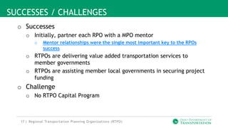 17 |
SUCCESSES / CHALLENGES
o Successes
o Initially, partner each RPO with a MPO mentor
o Mentor relationships were the single most important key to the RPOs
success
o RTPOs are delivering value added transportation services to
member governments
o RTPOs are assisting member local governments in securing project
funding
o Challenge
o No RTPO Capital Program
Regional Transportation Planning Organizations (RTPO)
 