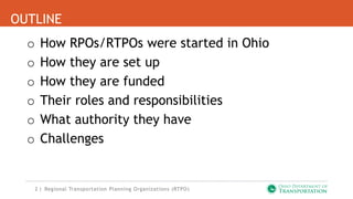 2 |
OUTLINE
o How RPOs/RTPOs were started in Ohio
o How they are set up
o How they are funded
o Their roles and responsibilities
o What authority they have
o Challenges
Regional Transportation Planning Organizations (RTPO)
 