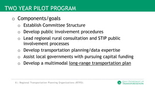 8 |
TWO YEAR PILOT PROGRAM
o Components/goals
o Establish Committee Structure
o Develop public involvement procedures
o Lead regional rural consultation and STIP public
involvement processes
o Develop transportation planning/data expertise
o Assist local governments with pursuing capital funding
o Develop a multimodal long-range transportation plan
Regional Transportation Planning Organizations (RTPO)
 
