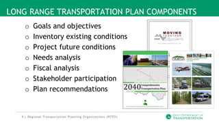 9 |
LONG RANGE TRANSPORTATION PLAN COMPONENTS
o Goals and objectives
o Inventory existing conditions
o Project future conditions
o Needs analysis
o Fiscal analysis
o Stakeholder participation
o Plan recommendations
Regional Transportation Planning Organizations (RTPO)
 