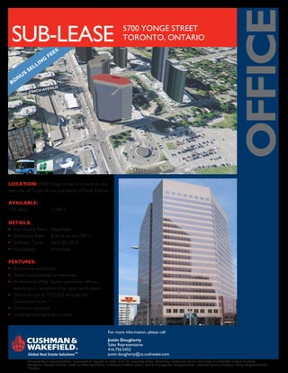 OFFICE
 SUB-LEASE                                                                  5700 YONGE STREET
                                                                            TORONTO, ONTARIO
                           ES
                       FE
                I NG
             LL
           SE
    N US
 BO
                         U   E
                    AVEN
           FINCH
                                             YO
                                                NG
                                                 GE
                                                 S R
                                                 STR
                                                     EE
                                                      E
                                                      T




LOCATION: 5700 Yonge Street is located on the
east side of Yonge Street just south of Finch Avenue

AVAILABLE:
11th floor                3,394 sf

DETAILS:
• Net Asking Rent:       Negotiable
• Additional Rent:       $20.19 psf net (2011)
• Sublease Term:         April 29, 2015
• Occupancy:             Immediate

FEATURES:
• Brand new leaseholds
• Retail concourse/great amenities
• Professional office layout: perimeter offices,
  boardroom, reception area, open work space
• Direct access to TTC/GO through the
  Concourse Level
• Furniture included
• Underground parking available


                                                                 For more information, please call:
                                                                 Justin Dougherty
                                                                 Sales Representative
                                                                 416.756.5452
                                                                 justin.dougherty@ca.cushwake.com
         No warranty or representation, expressed or implied, is made as to the accuracy of the information contained herein, and same is submitted subject to errors,
         omissions, change of price, rental or other conditions, withdrawal without notice, and to any specific listingcondition, imposed by our principals.*Sales Representative
         **Broker
 