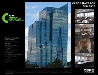 OFFICE SPACE FOR
                                                                                                                                                                                                                      SUBLEASE


           2225
           SHEPPARD
           AVENUE EAST
           16th FLOOR TORONTO




FOR MORE INFORMATION
PLEASE CONTACT


Tony Gill*
Associate Vice President
416.495.6261
416 495 6261
tony.gill@cbre.com

CB Richard Ellis
2001 Sheppard Ave E, Suite 300
Toronto,
Toronto ON M2J 4Z8
www.cbre.ca

*Sales Representative




  This disclaimer shall apply to CB Richard Ellis Limited, Brokerage, and to all other divisions of the Corporation (“CBRE”). The information set out herein (the “Information”) has not been verified by CBRE,
  and CBRE does not represent, warrant or guarantee the accuracy, correctness and completeness of the Information. CBRE does not accept or assume any responsibility or liability, direct or
  consequential, for the Information or the recipient’s reliance upon the Information. The recipient of the Information should take such steps as the recipient may deem necessary to verify the Information
  prior to placing any reliance upon the Information. The Information may change and any property described in the Information may be withdrawn from the market at any time without notice or obligation to
  the recipient from CBRE
 