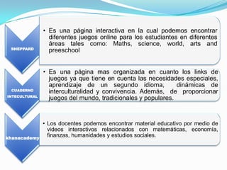 • Es una página interactiva en la cual podemos encontrar
                 diferentes juegos online para los estudiantes en diferentes
                 áreas tales como: Maths, science, world, arts and
 SHEPPARD
                 preeschool


               • Es una página mas organizada en cuanto los links de
                 juegos ya que tiene en cuenta las necesidades especiales,
                 aprendizaje de un segundo idioma,            dinámicas de
 CUADERNO
                 interculturalidad y convivencia. Además, de proporcionar
INTECULTURAL
                 juegos del mundo, tradicionales y populares.



               • Los docentes podemos encontrar material educativo por medio de
                 videos interactivos relacionados con matemáticas, economía,
khanacademy
                 finanzas, humanidades y estudios sociales.
 