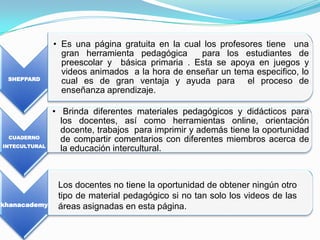 • Es una página gratuita en la cual los profesores tiene una
                 gran herramienta pedagógica      para los estudiantes de
                 preescolar y básica primaria . Esta se apoya en juegos y
                 videos animados a la hora de enseñar un tema especifico, lo
 SHEPPARD
                 cual es de gran ventaja y ayuda para el proceso de
                 enseñanza aprendizaje.

               • Brinda diferentes materiales pedagógicos y didácticos para
                 los docentes, así como herramientas online, orientación
                 docente, trabajos para imprimir y además tiene la oportunidad
 CUADERNO
                 de compartir comentarios con diferentes miembros acerca de
INTECULTURAL
                 la educación intercultural.



                Los docentes no tiene la oportunidad de obtener ningún otro
                tipo de material pedagógico si no tan solo los videos de las
khanacademy     áreas asignadas en esta página.
 