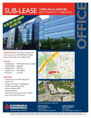 oFFice
 SUB-LeASe                                                                 YORK MILLS CENTRE
                                                                           4101 YONGe ST., TORONTO

                     U                M
              R ANN
        S F PE G FEE
   .00 P ELLIN
 $2 S




Location: 4101 Yonge Street is located at the
north east corner of Yorks Mills Road and Yonge
Street, 1 major block south of Highway #401

DetaiLs:
•	 Available	Space:	     39,961	sf	(full	6th	floor	divisible)
•	 Net Asking Rent:      Negotiable
•	 Additional Rent:      $20.54 psf
• Sublease Term:         April 30, 2016
• Occupancy:             Late 2010

Features:
• Direct access to York Mills Subway lines
   & GO Transit
• 55 restaurants close to Yonge/Sheppard
                                                                                       YONGE




•	 1/1,000	sf	site	parking	(covered)
                                                                                         STREET




• Minutes to Highway #401
• Tenants garden area
• Food court in concourse with other amenities
• Steps to Don Valley Golf Course
                                                                                                                      AD
                                                                                                              ILLS RO
                                                                                                       YORK M



                                                                         For more information, please call:

                                                                         Derek Snyder                                         Justin Dougherty
                                                                         Senior Vice President                                Sales Representative
                                                                         416.359.2459                                         416.756.5452
                                                                         derek.snyder@ca.cushwake.com                         justin.dougherty@ca.cushwake.com
           No warranty or representation, expressed or implied, is made as to the accuracy of the information contained herein, and same is submitted subject to errors,
           omissions, change of price, rental or other conditions, withdrawal without notice, and to any specific listing condition, imposed by our principals. *Sales Representative
 