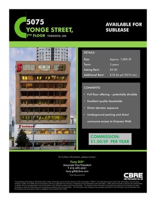 5075                                                                                                                  AVAILABLE FOR
                 YONGE STREET,
                             ,                                                                                                         SUBLEASE
                 7TH FLOOR                      TORONTO, ON




                                                                                                      DETAILS:

                                                                                                      Size:                                  Approx. 7,800 SF
                                                                                                      Term:                                  3 years
                                                                                                      Asking Rent:                           $9.00
                                                                                                      Additional Rent:                       $18.46 psf (2010 est.)



                                                                                                      COMMENTS:

                                                                                                      • Full floor offering – potentially divisible

                                                                                                      • Excellent quality leaseholds

                                                                                                      • Direct elevator exposure

                                                                                                      • Underground parking and direct

                                                                                                            concourse access to Empress Walk




                                                                                                                COMMISSION:
                                                                                                                $1.50/SF PER YEAR


                                                                 For further information, please contact:

                                                                                  Tony Gill*
                                                                        Associate Vice President
                                                                            T 416 495 6261
                                                                          tony.gill@cbre.com
                                                                                 *Sales Representative


This disclaimer shall apply to CB Richard Ellis Limited, Brokerage, and to all other divisions of the Corporation (“CBRE”). The information set out herein (the “Information”) has not been
verified by CBRE, and CBRE does not represent, warrant or guarantee the accuracy, correctness and completeness of the Information. CBRE does not accept or assume any responsibility
or liability, direct or consequential, for the Information or the recipient’s reliance upon the Information. The recipient of the Information should take such steps as the recipient may deem
necessary to verify the Information prior to placing any reliance upon the Information. The Information may change and any property described in the Information may be withdrawn from
the market at any time without notice or obligation to the recipient from CBRE.
 