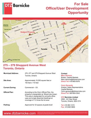 For Sale
                                                                   Office/User Development
                                                                                Opportunity




                     Subject Property




275 – 279 Sheppard Avenue West
Toronto, Ontario
Municipal Address:       275, 277 and 279 Sheppard Avenue West                                                    Contact
                         Toronto, Ontario                                                                         Marc Demone
                                                                                                                  Broker, Capital Markets
                                                                                                                  Marc.demone@dtzbarnicke.com
Site Area:               Approximately 16,500 square feet or
                                                                                                                  Direct Tel: 416-865-5076
                         150 feet x 110 feet
                                                                                                                  Carm Gerasolo
Current Zoning:          Commercial – C6                                                                          Analyst, Sales Representative
                                                                                                                  Capital Markets
                                                                                                                  Carm.gerasolo@dtzbarnicke.com
Official Plan:           According to the City’s Official Plan, the
                                                                                                                  Direct Tel: 905-804-3543
                         property is designated as ‘Mixed-Use Areas’.
                         This area is designated for primarily office
                                                                                                                  DTZ Barnicke Limited
                         uses and single detached dwellings at
                                                                                                                  2500 - 401 Bay Street
                         coverage of 1.0 times the lot area.
                                                                                                                  Toronto, Ontario, M5H 2Y4

Parking:                 Approved for 33 spaces at grade level                                                    Tel: 416 863 1215
                                                                                                                  Fax: 416 863 9855

                                         Although the information contained within is from sources believed to be reliable, no warranty or representation is made as to its accuracy being subject to

www.dtzbarnicke.com                      errors, omissions, conditions, prior lease, withdrawal or other changes without notice and same should not be relied upon without independent verification.
                                         DTZ Barnicke Limited, Real Estate Brokerage 2010
 