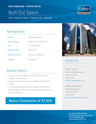 FOR SUBleaSe > OFFICe SPaCe


 Built Out Space
 4950 Yonge street, toronto on M2n 6K1




Building Details
Location:                   4950 Yonge street

Available space:            3,686 sF on the 20th floor

term:                       to June 30, 2011

Additional rent:            $19.50 PsF

Broker Commission:          Flat fee of $7,000.00

Available:                  Immediately
                                                              Contact Us


                                                              DAnIeL HoLMes
Building Features                                             senior sales representative

> easy access via Hwy 401 and a direct connection to the      +1 416 643 3463

  sheppard subway station                                     toronto, on

> numerous on-site amenities such as Moxie’s and extreme      daniel.holmes@colliers.com

  Fitness
> Furniture, phone system and 100 megabyte fibre internet     DoMInIC DeLAPenHA

 access available. they can be a purchase or a lease during   sales representative

 our sublease period.                                         +1 416 643 3759
                                                              toronto, on
                                                              dominic.delapenha@colliers.com

  Bonus Commission of $7,000


                                                                  COLLIERS INTERNATIONAL
                                                                  One Queen Street East, Suite 2200
                                                                  Toronto, ON M5C 2Z2
                                                                  www.colliers.com/toronto
 