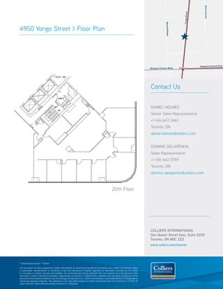 4950 Yonge street > Floor Plan




                                                                                                                                                  Contact Us


                                                                                                                                                  DAnIeL HoLMes
                                                                                                                                                  senior sales representative
                                                                                                                                                  +1 416 643 3463
                                                                                                                                                  toronto, on
                                                                                                                                                  daniel.holmes@colliers.com


                                                                                                                                                  DoMInIC DeLAPenHA
                                                                                                                                                  sales representative
                                                                                                                                                  +1 416 643 3759
                                                                                                                                                  toronto, on
                                                                                                                                                  dominic.delapenha@colliers.com



                                                                                                               20th Floor




                                                                                                                                                  COLLIERS INTERNATIONAL
                                                                                                                                                  One Queen Street East, Suite 2200
                                                                                                                                                  Toronto, ON M5C 2Z2
                                                                                                                                                  www.colliers.com/toronto




* sales representative ** Broker

this document has been prepared by Colliers International for advertising and general information only. Colliers International makes
no guarantees, representations or warranties of any kind, expressed or implied, regarding the information including, but not limited
to, warranties of content, accuracy and reliability. Any interested party should undertake their own inquiries as to the accuracy of the
information. Colliers International excludes unequivocally all inferred or implied terms, conditions and warranties arising out of this
document and excludes all liability for loss and damages arising there from. Colliers International is a worldwide affiliation of independently
owned and operated companies. this publication is the copyrighted property of Colliers International and /or its licensor(s). © 2010. All
rights reserved. Colliers Macaulay nicolls (ontario) Inc., Brokerage.
 