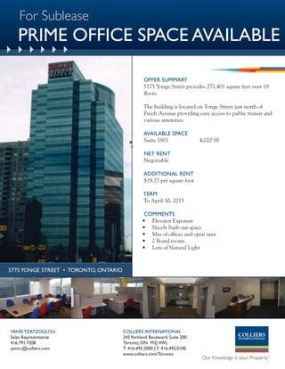 For Sublease
   PRIME OFFICE SPACE AVAILABLE

                                                 OFFER SUMMARY
                                                 5775 Yonge Street provides 271,401 square feet over 19
                                                 floors.

                                                 The building is located on Yonge Street just north of
                                                 Finch Avenue providing easy access to public transit and
                                                 various amenities.

                                                 AVAILABLE SPACE
                                                 Suite 1801                4,020 SF

                                                 NET RENT
                                                 Negotiable

                                                 ADDITIONAL RENT
                                                 $19.27 per square foot

                                                 TERM
                                                 To April 30, 2015

                                                 COMMENTS
                                                • Elevator Exposure
                                                • Nicely built out space
                                                • Mix of offices and open area
                                                • 2 Board rooms
                                                • Lots of Natural Light



5775 YONGE STREET • TORONTO, ONTARIO




YANIS TZATZOGLOU                       COLLIERS INTERNATIONAL
Sales Representative                   245 Yorkland Boulevard, Suite 200
416.791.7208                           Toronto, ON M2J 4W(
yanis.t@colliers.com                   T: 416.492.2000 | F: 416.492.0100
                                       www.colliers.com/Toronto
 