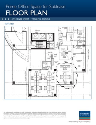 Prime Office Space for Sublease
     FLOOR PLAN
                      5775 YONGE STREET • TORONTO, ONTARIO

   SUITE 1801




This document/email has been prepared by Colliers International for advertising and general information only. Colliers International makes no guarantees,
representations or warranties of any kind, expressed or implied, regarding the information including, but not limited to, warranties of content, accuracy and reliability.
Any interested party should undertake their own inquiries as to the accuracy of the information. Colliers International excludes unequivocally all inferred or implied
terms, conditions and warranties arising out of this document and excludes all liability for loss and damages arising there from. Colliers International is a worldwide
affiliation of independently owned and operated companies. This publication is the copyrighted property of Colliers International and /or its licensor(s). © 2010. All
rights reserved. Colliers Macaulay Nicolls (Ontario) Inc., Brokerage.
 