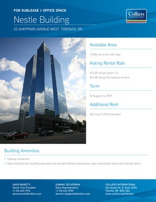 FOR sublease > OFFICe sPaCe


        Nestle Building
        25 SheppARd Avenue weST. ToRonTo, on



                                                                        Available Area

                                                                        17,785 rsf on the 14th floor


                                                                        Asking Rental Rate
                                                                        $13.00 net psf years 1-5;
                                                                        $15.00 net psf for balance of term


                                                                        Term

                                                                        To August 14, 2019


                                                                        Additional Rent

                                                                        $22.14 psf (2010 estimate)




Building Amenities
> Subway connection
> high end build-out including executive and standard offices, boardrooms, open workstation areas and training rooms




       dAvId MORETTI                       dOMINIC dELAPENhA                          COLLIERS INTERNATIONAL
       Senior vice President               Sales Representative                       One Queen St. E, Suite 2200
       +1 416 643 3712                     +1 416 643 3759                            Toronto, ON M5C 2Z2
       david.moretti@colliers.com          dominic.delapenha@colliers.com             www.colliers.com/toronto
 