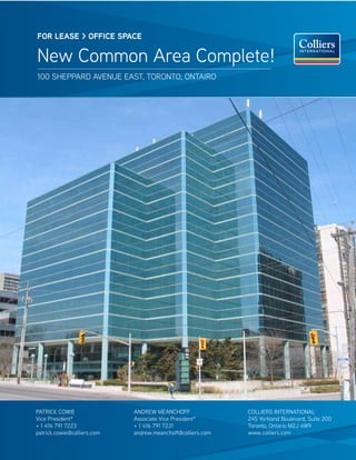 FOR lease > OFFICe sPaCe

New Common Area Complete!
100 sheppArd AveNue eAst, toroNto, oNtAiro




pAtriCk CoWie                ANdreW MeANChoff                CoLLiers iNterNAtioNAL
vice president*              Associate vice president*       245 Yorkland Boulevard, suite 200
+ 1 416 791 7223             + 1 416 791 7231                toronto, ontario M2J 4W9
patrick.cowie@colliers.com   andrew.meanchoff@colliers.com   www.colliers.com
 