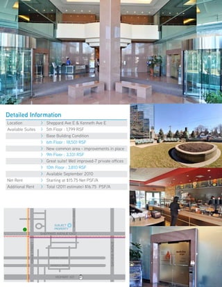 Detailed Information
Location                   >   sheppard Ave e & kenneth Ave e
Available suites           >   5th floor : 1,799 rsf
                           >   Base Building Condition
                           >   6th floor : 18,501 rsf
                           >   New common area - improvements in place
                           >   9th floor : 3,331 rsf
                           >   Great suite! Well improved-7 private offices
                           >   10th floor : 3,810 rsf
                           >   Available september 2010
Net rent                   >   starting at $15.75 Net psf/A
Additional rent            >   total (2011 estimate) $16.75 psf/A
                                                   keNNeth AveNue




                                    suBJeCt
                                    propertY
                           sheppArd AveNue eAst
                                                                                      BAYvieW AveNue
            YoNGe street




                                GLeNdorA AveNue


                                 AvoNdALe AveNue
                                                                          400



                                     hiGhWAY 401                    401   404
                                                                                DVP


                                                                    410   403
 