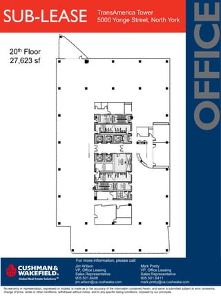 SUB-LEASE                                                                TransAmerica Tower
                                                                         5000 Yonge Street, North York




    20th Floor
    27,623 sf




                                                        For more information, please call:
                                                        Jim Wilson                                         Mark Pretty
                                                        VP, Office Leasing                                 VP, Office Leasing
                                                        Sales Representative                               Sales Representative
                                                        905.501.6408                                       905.501.6411
                                                        jim.wilson@ca.cushwake.com                         mark.pretty@ca.cushwake.com
No warranty or representation, expressed or implied, is made as to the accuracy of the information contained herein, and same is submitted subject to error omissions,
change of price, rental or other conditions, withdrawal without notice, and to any specific listing conditions, imposed by our principals.
 