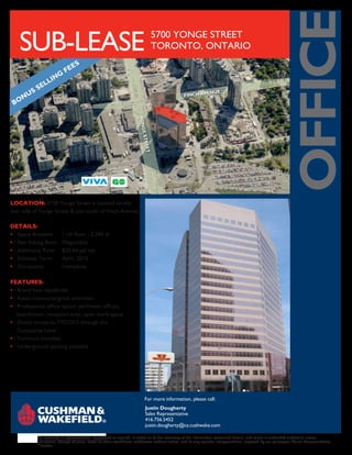 OFFICE
   SUB-LEASE                                                                         5700 YONGE STREET
                                                                                     TORONTO, ONTARIO
                                ES
                           FE
                   I NG
                LL
        S   SE
                                                                                                          ENUE
     NU                                                                                         F INCH AV
 BO



                                                                     YONG
                                                                      ON E
                                                                           S E
                                                                           STRE
                                                                                E
                                                                                ET




LOCATION: 5700 Yonge Street is located on the
east side of Yonge Street & just south of Finch Avenue.

DETAILS:
• Space Available         11th floor - 3,394 sf
• Net Asking Rent:        Negotiable
• Additional Rent:        $20.64 psf net
• Sublease Term:          April, 2015
• Occupancy:              Immediate

FEATURES:
• Brand new leaseholds
• Retail concourse/great amenities
• Professional office layout: perimeter offices,
  boardroom, reception area, open work space
• Direct access to TTC/GO through the
  Concourse Level
• Furniture included
• Underground parking available




                                                                           For more information, please call:
                                                                            Justin Dougherty
                                                                            Sales Representative
                                                                            416.756.5452
                                                                            justin.dougherty@ca.cushwake.com

            No warranty or representation, expressed or implied, is made as to the accuracy of the information contained herein, and same is submitted subject to errors,
            omissions, change of price, rental or other conditions, withdrawal without notice, and to any specific listingcondition, imposed by our principals.*Sales Representative
            **Broker
 