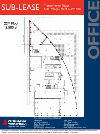 SUB-LEASE                                                                TransAmerica Tower
                                                                         5000 Yonge Street, North York




   22nd Floor
    2,500 sf




                                                        For more information, please call:
                                                        Jim Wilson                                         Mark Pretty
                                                        VP, Office Leasing                                 VP, Office Leasing
                                                        Sales Representative                               Sales Representative
                                                        905.501.6408                                       905.501.6411
                                                        jim.wilson@ca.cushwake.com                         mark.pretty@ca.cushwake.com
No warranty or representation, expressed or implied, is made as to the accuracy of the information contained herein, and same is submitted subject to error omissions,
change of price, rental or other conditions, withdrawal without notice, and to any specific listing conditions, imposed by our principals.
 
