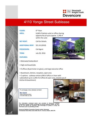 4110 Yonge Street Sublease

 FLOOR:                         6th Floor
 AREA:
 AREA                           6,040 sf ( h l
                                6 040 f (whole suite) or office sharing 
                                                  i )     ffi    h i
                                opportunity of up to approx. 1,290 sf
                                within the suite
 NET RENT:                      Call for Details

 ADDITIONAL RENT:               $21.35 (2010)

 POSSESSION:                    Call Agent

 TERM:                          July 30, 2016

 FEATURES:

 • Motivated Sublandlord

 • High‐end leaseholds

 • 9 offices (8 perimeter on glass), and large executive office

 • Boardroom, kitchen, reception, open area
               ,       ,     p     , p
 • 2 options:  sublease entire 6,040 sf office or share with 
 sublandlord up to 1,290 sf (3 offices & open area, shared use of 
 kitchen & boardroom)




 To arrange a tour please contact:
 Ben Geist
 Sales Representative
 416-366-0366 ext 254




The information contained herein was provided to Devencore Realties
Corporation Canada Limited, Brokerage by sources deemed reliable. As such,
we do not warrant its accuracy, and encourage all parties to verify the
information prior to submitting an offer.

Devencore Realties Corporation Canada Limited, Brokerage
130 Adelaide Street West, Suite 2929, Box 91, Toronto, Ontario, M5H 3P5
 
