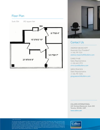 Floor Plan
Suite 304                      812 square feet




                                                                                                                                                  Contact Us
                                                                                                                                                  ANDREW MEANCHOFF
                                                                                                                                                  Associate Vice President*
                                                                                                                                                  +1 416 791 7231
                                                                                                                                                  andrew.meanchoff@colliers.com

                                                                                                                                                  CHRIS FYVIE
                                                                                                                                                  Sales Representative
                                                                                                                                                  +1 416 643 3713
                                                                                                                                                  chris.fyvie@colliers.com

                                                                                                                                                  GREG PEACOCK
                                                                                                                                                  Sales Representative
                                                                                                                                                  +1 416 791 7205
                                                                                                                                                  greg.peacock@colliers.com




                                                                                                                                                  COLLIERS INTERNATIONAL
                                                                                                                                                  245 Yorkland Boulevard, Suite 200
                                                                                                                                                  Toronto, ON M2J 4W9
                                                                                                                                                  www.colliers.com




* Sales Representative

This document has been prepared by Colliers International for advertising and general information only. Colliers International makes
no guarantees, representations or warranties of any kind, expressed or implied, regarding the information including, but not limited
to, warranties of content, accuracy and reliability. Any interested party should undertake their own inquiries as to the accuracy of the
information. Colliers International excludes unequivocally all inferred or implied terms, conditions and warranties arising out of this
document and excludes all liability for loss and damages arising there from. Colliers International is a worldwide affiliation of independently
owned and operated companies. This publication is the copyrighted property of Colliers International and /or its licensor(s). © 2010. All
rights reserved. Colliers Macaulay Nicolls (Ontario) Inc., Brokerage.
 