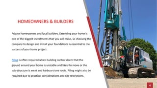 HOMEOWNERS & BUILDERS
Private homeowners and local builders. Extending your home is
one of the biggest investments that you will make, so choosing the
company to design and install your foundations is essential to the
success of your home project.
Piling is often required when building control deem that the
ground around your home is unstable and likely to move or the
sub-structure is weak and harbours tree roots. Piling might also be
required due to practical considerations and site restrictions.
4
 